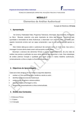 Programa de Comunicação Gráfica e Audiovisual Cursos Profissionais
TÉCNICO DE COMUNICAÇÃO, MARKETING, RELAÇÕES PÚBLICAS E PUBLICIDADE
23
MÓDULO 7
Duração de Referência: 24 horas
1. Apresentação
Ver Cinema, Publicidade Vídeo, Programas Televisivos, Informação, Documentários, Animações
ou Clip´s Musicais, preenche uma parte importante da rotina das pessoas. Transforma pela
quantidade e diversidade de oferta Audiovisual, o observador num exigente crítico, que avalia pelo
aspecto meramente emotivo sem ser capaz compreender o que vê, de justificar porque aprecia ou
não.
Este módulo debruça-se sobre o audiovisual não somente como um mero canal, mas como a
mensagem funciona dentro deste canal e até que ponto a pode alterar.
Decompor a estrutura dos elementos fílmicos e analisar segmentadamente, dá uma visão da
análise mais precisa e justificada nos seus vários aspectos que preenchem o todo. Esta metodologia
de análise potencia inovação e qualidade para quem produz e realiza trabalhos audiovisuais,
contextualizando a crítica e criação na Gramática Audiovisual.
2. Objectivos de Aprendizagem
Cada aluno deve atingir no fim do módulo os seguintes objectivos:
• analisar um filme quanto ao estilo, tendência, escola ou autor ;
• identificar a estrutura da obra Audiovisual;
• avaliar quanto ao género e alcance público;
• classificar quanto à montagem e ritmo;
• desenvolver transversalmente a critica contextualizada.
3. Âmbito dos Conteúdos
1. A Estrutura Fílmica:
1.1. O plano
1.2. A duração
Elementos da Análise Audiovisual
 