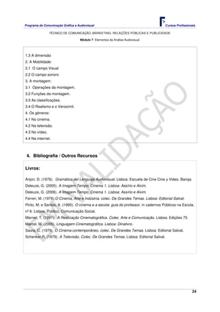 Programa de Comunicação Gráfica e Audiovisual Cursos Profissionais
TÉCNICO DE COMUNICAÇÃO, MARKETING, RELAÇÕES PÚBLICAS E PUBLICIDADE
24
Módulo 7: Elementos da Análise Audiovisual
1.3 A dimensão
2. A Mobilidade:
2.1 O campo Visual
2.2 O campo sonoro
3. A montagem:
3.1 Operações da montagem.
3.2 Funções da montagem.
3.3 As classificações.
3.4 O Realismo e o Verosímil.
4. Os géneros:
4.1 No cinema.
4.2 Na televisão.
4.3 No vídeo.
4.4 Na internet.
4. Bibliografia / Outros Recursos
Livros:
Arijon, D. (1976). Gramática del Lenguaje Audiovisual. Lisboa: Escuela de Cine Cine y Video. Baroja.
Deleuze, G. (2005). A Imagem-Tempo, Cinema 1. Lisboa: Assírio e Alvim.
Deleuze, G. (2006). A Imagem-Tempo, Cinema 1. Lisboa: Assírio e Alvim.
Ferreri, M. (1979).O Cinema, Arte e Indústria, colec. De Grandes Temas. Lisboa: Editorial Salvat.
Pinto, M. e Santos, A. (1995). O cinema e a escola: guia do professor. in cadernos Públicos na Escola,
nº 6. Lisboa: Público, Comunicação Social.
Marner, T. (1991). A Realização Cinematográfica. Colec. Arte e Comunicação. Lisboa: Edições 70.
Marcel, M. (2005). Linguagem Cinematográfica. Lisboa: Dinalivro.
Saura, C. (1979). O Cinema contemporâneo, colec. De Grandes Temas. Lisboa: Editorial Salvat.
Schenker,R. (1979). A Televisão, Colec. De Grandes Temas. Lisboa: Editorial Salvat.
 