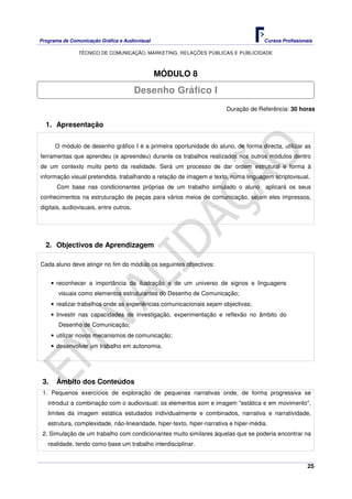 Programa de Comunicação Gráfica e Audiovisual Cursos Profissionais
TÉCNICO DE COMUNICAÇÃO, MARKETING, RELAÇÕES PÚBLICAS E PUBLICIDADE
25
MÓDULO 8
Duração de Referência: 30 horas
1. Apresentação
O módulo de desenho gráfico I é a primeira oportunidade do aluno, de forma directa, utilizar as
ferramentas que aprendeu (e apreendeu) durante os trabalhos realizados nos outros módulos dentro
de um contexto muito perto da realidade. Será um processo de dar ordem estrutural e forma à
informação visual pretendida, trabalhando a relação de imagem e texto, numa linguagem scriptovisual.
Com base nas condicionantes próprias de um trabalho simulado o aluno aplicará os seus
conhecimentos na estruturação de peças para vários meios de comunicação, sejam eles impressos,
digitais, audiovisuais, entre outros.
2. Objectivos de Aprendizagem
Cada aluno deve atingir no fim do módulo os seguintes objectivos:
• reconhecer a importância da ilustração e de um universo de signos e linguagens
visuais como elementos estruturantes do Desenho de Comunicação;
• realizar trabalhos onde as experiências comunicacionais sejam objectivas;
• Investir nas capacidades de investigação, experimentação e reflexão no âmbito do
Desenho de Comunicação;
• utilizar novos mecanismos de comunicação;
• desenvolver um trabalho em autonomia.
3. Âmbito dos Conteúdos
1. Pequenos exercícios de exploração de pequenas narrativas onde, de forma progressiva se
introduz a combinação com o audiovisual: os elementos som e imagem "estática e em movimento",
limites da imagem estática estudados individualmente e combinados, narrativa e narratividade,
estrutura, complexidade, não-linearidade, hiper-texto, hiper-narrativa e hiper-média.
2. Simulação de um trabalho com condicionantes muito similares àquelas que se poderia encontrar na
realidade, tendo como base um trabalho interdisciplinar.
Desenho Gráfico I
 