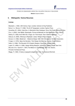 Programa de Comunicação Gráfica e Audiovisual Cursos Profissionais
TÉCNICO DE COMUNICAÇÃO, MARKETING, RELAÇÕES PÚBLICAS E PUBLICIDADE
26
Módulo 8: Desenho Gráfico I
5. Bibliografia / Outros Recursos
Livros:
Blackwell, L. (1992). 20th Century Type. Londres: Calmann & King Publishers.
Burke, C. e Renner, P. (1998). The Art Of Typography. Londres: Hyphen Press.
Carvalhais, M. ( 2004). Code Acts. In Abstraction Now Catalogue. Viena: Die Projekt Abstraction Now.
Cruz, J. (2002). Inter-Média: Dissertação, Provas de Mestrado em Arte Multimédia. Porto: FBAUP.
Debray, R. (1992).Vie Et Mort De L'image, Col. Folio-Essais. Paris: Éditions Gallimard.
Deleuze, G. (2000). Diferença e Repetição. Lisboa: Relógio D'Água Editores.
Duncan, A. (1998). Modernism -- Modernist Design 1880-1940. Minneapolis: Norwest Corporation.
Frutiger, A. (1978). Signs And Symbols. Their Design And Meaning, Londres: Studio Editions
Heller, S. (1998). The Education Of A Graphic Designer. Nova York: Allworth Press.
Lupton, E. e Miller, A. (1996). Design Writing Research -Writing On Graphic Design, New York:
McLuhan, M. e Quentin F. (1967).The Medium Is The Massage. New York: Bantan,
Princeton Architectural Press.
Meggs, P. (1983). A history of geografic design. New York: Van Nostrand Reinhold.
 