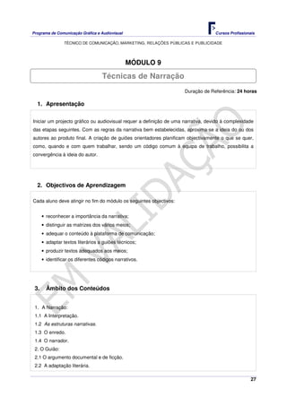 Programa de Comunicação Gráfica e Audiovisual Cursos Profissionais
TÉCNICO DE COMUNICAÇÃO, MARKETING, RELAÇÕES PÚBLICAS E PUBLICIDADE
27
MÓDULO 9
Duração de Referência: 24 horas
1. Apresentação
Iniciar um projecto gráfico ou audiovisual requer a definição de uma narrativa, devido à complexidade
das etapas seguintes. Com as regras da narrativa bem estabelecidas, aproxima-se a ideia do ou dos
autores ao produto final. A criação de guiões orientadores planificam objectivamente o que se quer,
como, quando e com quem trabalhar, sendo um código comum à equipa de trabalho, possibilita a
convergência à ideia do autor.
2. Objectivos de Aprendizagem
Cada aluno deve atingir no fim do módulo os seguintes objectivos:
• reconhecer a importância da narrativa;
• distinguir as matrizes dos vários meios;
• adequar o conteúdo à plataforma de comunicação;
• adaptar textos literários a guiões técnicos;
• produzir textos adequados aos meios;
• identificar os diferentes códigos narrativos.
3. Âmbito dos Conteúdos
1. A Narração:
1.1 A Interpretação.
1.2 As estruturas narrativas.
1.3 O enredo.
1.4 O narrador.
2. O Guião:
2.1 O argumento documental e de ficção.
2.2 A adaptação literária.
Técnicas de Narração
 