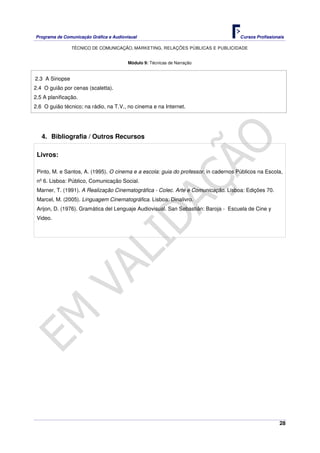 Programa de Comunicação Gráfica e Audiovisual Cursos Profissionais
TÉCNICO DE COMUNICAÇÃO, MARKETING, RELAÇÕES PÚBLICAS E PUBLICIDADE
28
Módulo 9: Técnicas de Narração
2.3 A Sinopse
2.4 O guião por cenas (scaletta).
2.5 A planificação.
2.6 O guião técnico; na rádio, na T.V., no cinema e na Internet.
4. Bibliografia / Outros Recursos
Livros:
Pinto, M. e Santos, A. (1995). O cinema e a escola: guia do professor. in cadernos Públicos na Escola,
nº 6. Lisboa: Público, Comunicação Social.
Marner, T. (1991). A Realização Cinematográfica - Colec. Arte e Comunicação. Lisboa: Edições 70.
Marcel, M. (2005). Linguagem Cinematográfica. Lisboa: Dinalivro.
Arijon, D. (1976). Gramática del Lenguaje Audiovisual. San Sebastián: Baroja - Escuela de Cine y
Video.
 