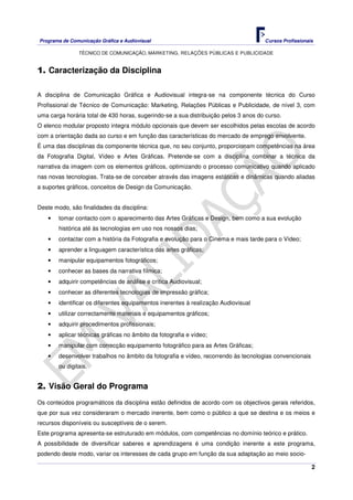 Programa de Comunicação Gráfica e Audiovisual Cursos Profissionais
TÉCNICO DE COMUNICAÇÃO, MARKETING, RELAÇÕES PÚBLICAS E PUBLICIDADE
2
1. Caracterização da Disciplina
A disciplina de Comunicação Gráfica e Audiovisual integra-se na componente técnica do Curso
Profissional de Técnico de Comunicação: Marketing, Relações Públicas e Publicidade, de nível 3, com
uma carga horária total de 430 horas, sugerindo-se a sua distribuição pelos 3 anos do curso.
O elenco modular proposto integra módulo opcionais que devem ser escolhidos pelas escolas de acordo
com a orientação dada ao curso e em função das características do mercado de emprego envolvente.
É uma das disciplinas da componente técnica que, no seu conjunto, proporcionam competências na área
da Fotografia Digital, Vídeo e Artes Gráficas. Pretende-se com a disciplina combinar a técnica da
narrativa da imagem com os elementos gráficos, optimizando o processo comunicativo quando aplicado
nas novas tecnologias. Trata-se de conceber através das imagens estáticas e dinâmicas quando aliadas
a suportes gráficos, conceitos de Design da Comunicação.
Deste modo, são finalidades da disciplina:
• tomar contacto com o aparecimento das Artes Gráficas e Design, bem como a sua evolução
histórica até às tecnologias em uso nos nossos dias;
• contactar com a história da Fotografia e evolução para o Cinema e mais tarde para o Vídeo;
• aprender a linguagem característica das artes gráficas;
• manipular equipamentos fotográficos;
• conhecer as bases da narrativa fílmica;
• adquirir competências de análise e crítica Audiovisual;
• conhecer as diferentes tecnologias de impressão gráfica;
• identificar os diferentes equipamentos inerentes à realização Audiovisual
• utilizar correctamente materiais e equipamentos gráficos;
• adquirir procedimentos profissionais;
• aplicar técnicas gráficas no âmbito da fotografia e vídeo;
• manipular com correcção equipamento fotográfico para as Artes Gráficas;
• desenvolver trabalhos no âmbito da fotografia e vídeo, recorrendo às tecnologias convencionais
ou digitais.
2. Visão Geral do Programa
Os conteúdos programáticos da disciplina estão definidos de acordo com os objectivos gerais referidos,
que por sua vez consideraram o mercado inerente, bem como o público a que se destina e os meios e
recursos disponíveis ou susceptíveis de o serem.
Este programa apresenta-se estruturado em módulos, com competências no domínio teórico e prático.
A possibilidade de diversificar saberes e aprendizagens é uma condição inerente a este programa,
podendo deste modo, variar os interesses de cada grupo em função da sua adaptação ao meio socio-
 