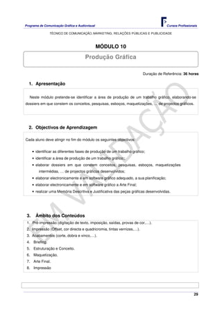 Programa de Comunicação Gráfica e Audiovisual Cursos Profissionais
TÉCNICO DE COMUNICAÇÃO, MARKETING, RELAÇÕES PÚBLICAS E PUBLICIDADE
29
MÓDULO 10
Duração de Referência: 36 horas
1. Apresentação
Neste módulo pretende-se identificar a área de produção de um trabalho gráfico, elaborando-se
dossiers em que constem os conceitos, pesquisas, esboços, maquetizações, … de projectos gráficos.
2. Objectivos de Aprendizagem
Cada aluno deve atingir no fim do módulo os seguintes objectivos:
• identificar as diferentes fases de produção de um trabalho gráfico;
• identificar a área de produção de um trabalho gráfico;;
• elaborar dossiers em que constem conceitos, pesquisas, esboços, maquetizações
intermédias, … de projectos gráficos desenvolvidos;
• elaborar electronicamente e em software gráfico adequado, a sua planificação;
• elaborar electronicamente e em software gráfico a Arte Final;
• realizar uma Memória Descritiva e Justificativa das peças gráficas desenvolvidas.
3. Âmbito dos Conteúdos
1. Pré-impressão (digitação de texto, imposição, saídas, provas de cor,…).
2. Impressão (Offset, cor directa e quadricromia, tintas vernizes,…).
3. Acabamentos (corte, dobra e vinco,…).
4. Briefing.
5. Estruturação e Conceito.
6. Maquetização.
7. Arte Final.
8. Impressão
Produção Gráfica
 
