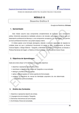 Programa de Comunicação Gráfica e Audiovisual Cursos Profissionais
TÉCNICO DE COMUNICAÇÃO, MARKETING, RELAÇÕES PÚBLICAS E PUBLICIDADE
33
MÓDULO 12
Duração de Referência: 36 horas
1. Apresentação
Este módulo assume duas componentes complementares de formação: uma componente
prática, fortemente associada às realidades culturais e de mercado, que prepara os alunos para um
desempenho profissional de liderança; e uma componente conceptual e de investigação, que permite
ao futuro profissional encontrar o seu próprio espaço criativo.
O módulo aposta numa formação abrangente, dotando o aluno de capacidade de resposta às
múltiplas áreas em que o profissional futuramente irá operar ou gerir, nomeadamente, as Novas
Culturas Digitais, o Design Editorial – Tipografia, a Identidade Corporativa e Institucional, os Estudos e
Práticas Narrativas da Imagem, a História e Crítica do Design e os Estudos de Cultura Visual..
2. Objectivos de Aprendizagem
Cada aluno deve atingir no fim do módulo os seguintes objectivos:
• desenhar e representar desenho de síntese;
• reconhecer a importância da História da Tipografia e a sua evolução;
• distinguir uma Marca de um Logótipo;
• aplicar a Marca/Logotipo em vários suportes de Comunicação;
• conhecer a importância do manual de Identidade corporativo de uma determinada
empresa e a sua funcionalidade.
3. Âmbito dos Conteúdos
1. Desenhar e representar desenho de síntese.
2. Linguagens de comunicação e Tipografia.
3. Elementos interventivos da Comunicação.
4. Os Símbolos; Níveis de iconocidade.
Desenho Gráfico II
 