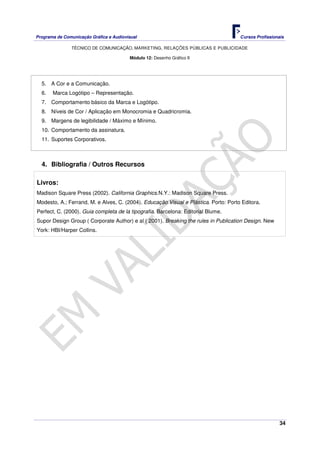 Programa de Comunicação Gráfica e Audiovisual Cursos Profissionais
TÉCNICO DE COMUNICAÇÃO, MARKETING, RELAÇÕES PÚBLICAS E PUBLICIDADE
34
Módulo 12: Desenho Gráfico II
5. A Cor e a Comunicação.
6. Marca Logótipo – Representação.
7. Comportamento básico da Marca e Logótipo.
8. Níveis de Cor / Aplicação em Monocromia e Quadricromia.
9. Margens de legibilidade / Máximo e Mínimo.
10. Comportamento da assinatura.
11. Suportes Corporativos.
4. Bibliografia / Outros Recursos
Livros:
Madison Square Press (2002). California Graphics.N.Y.: Madison Square Press.
Modesto, A.; Ferrand, M. e Alves, C. (2004). Educação Visual e Plástica. Porto: Porto Editora.
Perfect, C. (2000). Guia completa de la tipografia. Barcelona: Editorial Blume.
Supor Design Group ( Corporate Author) e al ( 2001). Breaking the rules in Publication Design. New
York: HBI/Harper Collins.
 