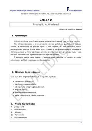 Programa de Comunicação Gráfica e Audiovisual Cursos Profissionais
TÉCNICO DE COMUNICAÇÃO, MARKETING, RELAÇÕES PÚBLICAS E PUBLICIDADE
35
MÓDULO 13
Duração de Referência: 36 horas
1. Apresentação
Este módulo aborda a planificação geral de um trabalho audiovisual e a sua produção executiva.
Nos últimos anos assiste-se a uma crescente exigência qualitativa e quantitativa da produção
nacional. A necessidade de produzir rápido e bem, depende de uma planificação técnica
pormenorizada e objectiva. A juntar a este factor, a rapidez da edição, pós-produção e emissão e ou
distribuição, graças ás novas tecnologias, aumentou a concorrência entre produtoras, muitas vezes,
pequenas e eficientes, com orçamentos acessíveis e prazos apelativos.
È essencial abordar neste módulo a responsabilidade delegada no trabalho de equipa
potenciando a qualidade na produção com baixos custos.
2. Objectivos de Aprendizagem
Cada aluno deve atingir no fim do módulo os seguintes objectivos:
• interpretar um guião técnico;
• planificar um mapa de trabalho;
• pré-orçamentar uma produção audiovisual;
• dirigir um casting;
• delegar competências técnicas;
• aplicar metodologia de trabalho em equipa.
3. Âmbito dos Conteúdos
1. O Story-board.
2. Mapa de trabalho:
2.1 Selecção.
2.2 Planeamento.
3. Custos de Produção:
Produção Audiovisual
 