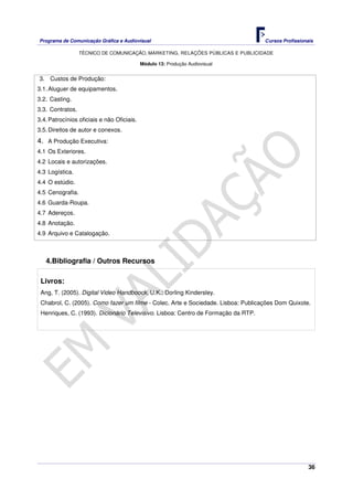 Programa de Comunicação Gráfica e Audiovisual Cursos Profissionais
TÉCNICO DE COMUNICAÇÃO, MARKETING, RELAÇÕES PÚBLICAS E PUBLICIDADE
36
Módulo 13: Produção Audiovisual
3. Custos de Produção:
3.1.Aluguer de equipamentos.
3.2. Casting.
3.3. Contratos.
3.4.Patrocínios oficiais e não Oficiais.
3.5.Direitos de autor e conexos.
4. A Produção Executiva:
4.1 Os Exteriores.
4.2 Locais e autorizações.
4.3 Logística.
4.4 O estúdio.
4.5 Cenografia.
4.6 Guarda-Roupa.
4.7 Adereços.
4.8 Anotação.
4.9 Arquivo e Catalogação.
4.Bibliografia / Outros Recursos
Livros:
Ang, T. (2005). Digital Video Handboock, U.K.: Dorling Kindersley.
Chabrol, C. (2005). Como fazer um filme - Colec. Arte e Sociedade. Lisboa: Publicações Dom Quixote.
Henriques, C. (1993). Dicionário Televisivo. Lisboa: Centro de Formação da RTP.
 