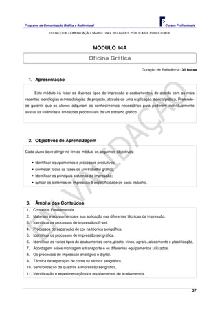 Programa de Comunicação Gráfica e Audiovisual Cursos Profissionais
TÉCNICO DE COMUNICAÇÃO, MARKETING, RELAÇÕES PÚBLICAS E PUBLICIDADE
37
MÓDULO 14A
Duração de Referência: 30 horas
1. Apresentação
Este módulo irá focar os diversos tipos de impressão e acabamentos, de acordo com as mais
recentes tecnologias e metodologias de projecto, através de uma explicação teórico/prática. Pretende-
se garantir que os alunos adquiram os conhecimentos necessários para poderem individualmente
avaliar as valências e limitações processuais de um trabalho gráfico.
2. Objectivos de Aprendizagem
Cada aluno deve atingir no fim do módulo os seguintes objectivos:
• identificar equipamentos e processos produtivos;
• conhecer todas as fases de um trabalho gráfico;
• identificar os principais sistemas de impressão;
• aplicar os sistemas de impressão à especificidade de cada trabalho.
3. Âmbito dos Conteúdos
1. Conceitos Fundamentais
2. Materiais e equipamentos e sua aplicação nas diferentes técnicas de impressão.
3. Identificar os processos de impressão off-set.
4. Processos de separação de cor na técnica serigráfica.
5. Identificar os processos de impressão serigráfica.
6. Identificar os vários tipos de acabamentos corte, picote, vinco, agrafo, alceamento e plastificação.
7. Abordagem sobre montagem e transporte e os diferentes equipamentos utilizados.
8. Os processos de impressão analógico e digital.
9. Técnica de separação de cores na técnica serigráfica.
10. Sensibilização de quadros e impressão serigráfica.
11. Identificação e experimentação dos equipamentos de acabamentos.
Oficina Gráfica
 