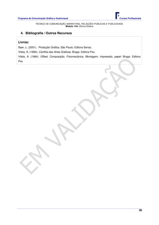 Programa de Comunicação Gráfica e Audiovisual Cursos Profissionais
TÉCNICO DE COMUNICAÇÃO, MARKETING, RELAÇÕES PÚBLICAS E PUBLICIDADE
38
Módulo 14A: Oficina Gráfica
4. Bibliografia / Outros Recursos
Livros:
Baer, L. (2001). Produção Gráfica. São Paulo: Editora Senac.
Vilela, A. (1984). Cartilha das Artes Gráficas. Braga: Editora Pax.
Vilela, A. (1984). Offset, Composição, Fotomecânica, Montagem, Impressão, papel. Braga: Editora
Pax
 