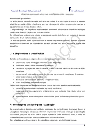 Programa de Comunicação Gráfica e Audiovisual Cursos Profissionais
TÉCNICO DE COMUNICAÇÃO, MARKETING, RELAÇÕES PÚBLICAS E PUBLICIDADE
3
económico em que se insere.
Na avaliação das competências deve verificar-se se o aluno é ou não capaz de utilizar os saberes
adquiridos em cada módulo e igualmente se é ou não capaz de utilizar correctamente materiais e
equipamentos das diversas áreas de estudo.
O programa integra um conjunto de módulos base e de módulos opcionais que exigem uma aplicação
diferenciada, para uma carga horária total de 430 horas.
Os módulos base serão comuns a todas as escolas agregando desta forma um conjunto de saberes
estruturantes de um profissional desta área.
Os módulos opcionais, todos organizados com a mesma carga lectiva (30 horas) permitem que cada
escola forme profissionais que correspondam ao perfil solicitado pelo tecido empresarial da sua área
geográfica.
3. Competências a Desenvolver
De todas as finalidades e do programa decorrem competências fundamentais a desenvolver:
• seleccionar e avaliar informações relevantes para o diagnóstico;
• sistematizar dados e prever relações de causa-efeito;
• identificar a linguagem dos públicos, detectar os seus objectivos e elaborar propostas de acção
nessa base;
• planear, cumprir o planeado, ser capaz de reformular planos perante imprevistos e de os avaliar;
• aplicar os conceitos em contextos diversos;
• desenvolver actividades com autonomia e responsabilidade;
• usar a criatividade e ser aberto à inovação.
Devem ainda desenvolver-se, complementarmente a outras disciplinas, as seguintes competências:
• comunicar correctamente em português, por escrito e oralmente;
• revelar espírito crítico, argumentar e fundamentar os seus pontos de vista; rebater outros com
tolerância;
• elaborar sínteses, estruturar respostas correctamente, aplicar técnicas de apresentação apoiada.
4. Orientações Metodológicas / Avaliação
Da caracterização da disciplina, das finalidades propostas e das competências a desenvolver decorre a
utilização de metodologias activas que potenciem um processo contínuo de construção e reconstrução
dos saberes, por parte do aluno, onde a própria experiência conta, asumindo-o como o centro do
processo ensino-aprendizagem e transformando-o num produtor de saberes.
Será utilizada a aprendizagem através da resolução de problemas e a metodologia projectual.
 