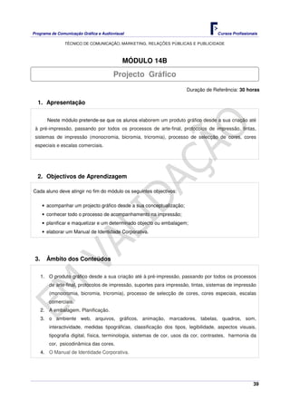 Programa de Comunicação Gráfica e Audiovisual Cursos Profissionais
TÉCNICO DE COMUNICAÇÃO, MARKETING, RELAÇÕES PÚBLICAS E PUBLICIDADE
39
MÓDULO 14B
Duração de Referência: 30 horas
1. Apresentação
Neste módulo pretende-se que os alunos elaborem um produto gráfico desde a sua criação até
à pré-impressão, passando por todos os processos de arte-final, protocolos de impressão, tintas,
sistemas de impressão (monocromia, bicromia, tricromia), processo de selecção de cores, cores
especiais e escalas comerciais.
2. Objectivos de Aprendizagem
Cada aluno deve atingir no fim do módulo os seguintes objectivos:
• acompanhar um projecto gráfico desde a sua conceptualização;
• conhecer todo o processo de acompanhamento na impressão;
• planificar e maquetizar e um determinado objecto ou embalagem;
• elaborar um Manual de Identidade Corporativa.
3. Âmbito dos Conteúdos
1. O produto gráfico desde a sua criação até à pré-impressão, passando por todos os processos
de arte-final, protocolos de impressão, suportes para impressão, tintas, sistemas de impressão
(monocromia, bicromia, tricromia), processo de selecção de cores, cores especiais, escalas
comerciais.
2. A embalagem. Planificação.
3. o ambiente web, arquivos, gráficos, animação, marcadores, tabelas, quadros, som,
interactividade, medidas tipográficas, classificação dos tipos, legibilidade, aspectos visuais,
tipografia digital, física, terminologia, sistemas de cor, usos da cor, contrastes, harmonia da
cor, psicodinâmica das cores.
4. O Manual de Identidade Corporativa.
Projecto Gráfico
 