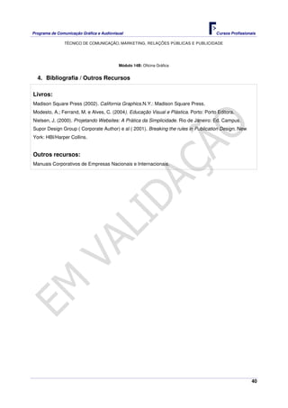 Programa de Comunicação Gráfica e Audiovisual Cursos Profissionais
TÉCNICO DE COMUNICAÇÃO, MARKETING, RELAÇÕES PÚBLICAS E PUBLICIDADE
40
Módulo 14B: Oficina Gráfica
4. Bibliografia / Outros Recursos
Livros:
Madison Square Press (2002). California Graphics.N.Y.: Madison Square Press.
Modesto, A.; Ferrand, M. e Alves, C. (2004). Educação Visual e Plástica. Porto: Porto Editora.
Nielsen, J. (2000). Projetando Websites: A Prática da Simplicidade. Rio de Janeiro: Ed. Campus.
Supor Design Group ( Corporate Author) e al ( 2001). Breaking the rules in Publication Design. New
York: HBI/Harper Collins.
Outros recursos:
Manuais Corporativos de Empresas Nacionais e Internacionais.
 