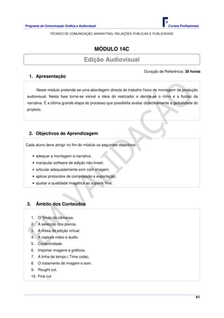 Programa de Comunicação Gráfica e Audiovisual Cursos Profissionais
TÉCNICO DE COMUNICAÇÃO, MARKETING, RELAÇÕES PÚBLICAS E PUBLICIDADE
41
MÓDULO 14C
Duração de Referência: 30 horas
1. Apresentação
Neste módulo pretende-se uma abordagem directa do trabalho físico de montagem da produção
audiovisual. Nesta fase torna-se visível a ideia do realizador e decide-se o ritmo e a fluidez da
narrativa. É a última grande etapa do processo que possibilita avaliar objectivamente a globalidade do
projecto.
2. Objectivos de Aprendizagem
Cada aluno deve atingir no fim do módulo os seguintes objectivos:
• adequar a montagem à narrativa;
• manipular software de edição não-linear;
• articular adequadamente som com imagem;
• aplicar protocolos de compressão e exportação;
• ajustar a qualidade imagética ao suporte final.
3. Âmbito dos Conteúdos
1. O “bruto de câmaraa.
2. A selecção dos planos.
3. A mesa de edição virtual.
4. A captura vídeo e áudio.
5. Conectividade.
6. Importar imagens e gráficos.
7. A linha de tempo ( Time code).
8. O tratamento de imagem e som.
9. Rought cut.
10. Fine cut
Edição Audiovisual
 
