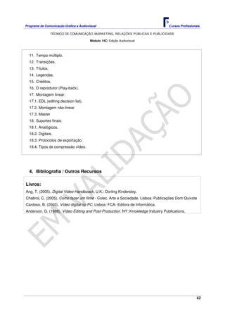 Programa de Comunicação Gráfica e Audiovisual Cursos Profissionais
TÉCNICO DE COMUNICAÇÃO, MARKETING, RELAÇÕES PÚBLICAS E PUBLICIDADE
42
Módulo 14C: Edição Audiovisual
11. Tempo múltiplo.
12. Transições.
13. Títulos.
14. Legendas.
15. Créditos.
16. O reprodutor (Play-back).
17. Montagem linear:
17.1. EDL (editing decision list).
17.2. Montagem não-linear
17.3. Master
18. Suportes finais:
18.1. Analógicos.
18.2. Digitais.
18.3. Protocolos de exportação.
18.4. Tipos de compressão vídeo.
4. Bibliografia / Outros Recursos
Livros:
Ang, T. (2005). Digital Video Handboock, U.K.: Dorling Kindersley.
Chabrol, C. (2005). Como fazer um filme - Colec. Arte e Sociedade. Lisboa: Publicações Dom Quixote
Cardoso, B. (2003). Vídeo digital no PC. Lisboa: FCA- Editora de Informática.
Anderson, G. (1988). Vídeo Editing and Post-Production. NY: Knowledge Industry Publications.
 