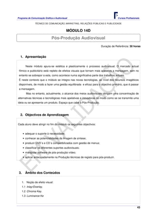 Programa de Comunicação Gráfica e Audiovisual Cursos Profissionais
TÉCNICO DE COMUNICAÇÃO, MARKETING, RELAÇÕES PÚBLICAS E PUBLICIDADE
43
MÓDULO 14D
Duração de Referência: 30 horas
1. Apresentação
Neste módulo apura-se estética e plasticamente o processo audiovisual. O mercado actual
fílmico e publicitário está repleto de efeitos visuais que tornam mais apelativa a mensagem, sem no
entanto se sobrepor a esta, como acontece numa significativa parte dos trabalhos actuais.
È neste contexto que o módulo se integra nas novas tecnologias, ao nível dos recursos imagéticos
disponíveis, de modo a fazer uma gestão equilibrada e eficaz para o objectivo primário, que é passar
a mensagem.
Mas no entanto, actualmente, o alcance dos meios audiovisuais obrigam uma concentração de
alternativas técnicas e tecnológicas mais apelativas e inovadoras no modo como se se transmite uma
ideia ou se apresenta um produto. Espaço que cabe à Pós-Produção.
2. Objectivos de Aprendizagem
Cada aluno deve atingir no fim do módulo os seguintes objectivos:
• adequar o suporte à necessidade;
• conhecer as potencialidades da Imagem de síntese;
• produzir DVD´s e CD´s compatibilizados com gestão de menus;
• classificar os diferentes suportes audiovisuais;
• manipular software de pós-produção vídeo;
• aplicar antecipadamente na Produção técnicas de registo para pós-produzir.
3. Âmbito dos Conteúdos
1. Noção de efeito visual:
1.1 Inlay/Overlay.
1.2 Chroma Key.
1.3 Luminance Ke
Pós-Produção Audiovisual
 