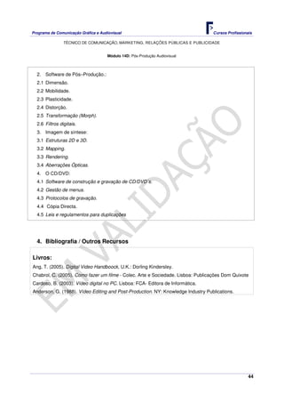 Programa de Comunicação Gráfica e Audiovisual Cursos Profissionais
TÉCNICO DE COMUNICAÇÃO, MARKETING, RELAÇÕES PÚBLICAS E PUBLICIDADE
44
Módulo 14D: Pós-Produção Audiovisual
2. Software de Pós–Produção.:
2.1 Dimensão.
2.2 Mobilidade.
2.3 Plasticidade.
2.4 Distorção.
2.5 Transformação (Morph).
2.6 Filtros digitais.
3. Imagem de síntese:
3.1 Estruturas 2D e 3D.
3.2 Mapping.
3.3 Rendering.
3.4 Aberrações Ópticas.
4. O CD/DVD:
4.1 Software de construção e gravação de CD/DVD´s.
4.2 Gestão de menus.
4.3 Protocolos de gravação.
4.4 Cópia Directa.
4.5 Leis e regulamentos para duplicações
4. Bibliografia / Outros Recursos
Livros:
Ang, T. (2005). Digital Video Handboock, U.K.: Dorling Kindersley.
Chabrol, C. (2005). Como fazer um filme - Colec. Arte e Sociedade. Lisboa: Publicações Dom Quixote
Cardoso, B. (2003). Vídeo digital no PC. Lisboa: FCA- Editora de Informática.
Anderson, G. (1988). Vídeo Editing and Post-Production. NY: Knowledge Industry Publications.
 