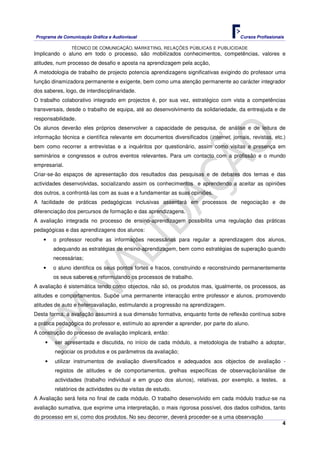Programa de Comunicação Gráfica e Audiovisual Cursos Profissionais
TÉCNICO DE COMUNICAÇÃO, MARKETING, RELAÇÕES PÚBLICAS E PUBLICIDADE
4
Implicando o aluno em todo o processo, são mobilizados conhecimentos, competências, valores e
atitudes, num processo de desafio e aposta na aprendizagem pela acção,
A metodologia de trabalho de projecto potencia aprendizagens significativas exigindo do professor uma
função dinamizadora permanente e exigente, bem como uma atenção permanente ao carácter integrador
dos saberes, logo, de interdisciplinaridade.
O trabalho colaborativo integrado em projectos é, por sua vez, estratégico com vista a competências
transversais, desde o trabalho de equipa, até ao desenvolvimento da solidariedade, da entreajuda e de
responsabilidade.
Os alunos deverão eles próprios desenvolver a capacidade de pesquisa, de análise e de leitura de
informação técnica e científica relevante em documentos diversificados (internet, jornais, revistas, etc.)
bem como recorrer a entrevistas e a inquéritos por questionário, assim como visitas e presença em
seminários e congressos e outros eventos relevantes. Para um contacto com a profissão e o mundo
empresarial.
Criar-se-ão espaços de apresentação dos resultados das pesquisas e de debates dos temas e das
actividades desenvolvidas, socializando assim os conhecimentos e aprendendo a aceitar as opiniões
dos outros, a confrontá-las com as suas e a fundamentar as suas opiniões.
A facilidade de práticas pedagógicas inclusivas assentará em processos de negociação e de
diferenciação dos percursos de formação e das aprendizagens.
A avaliação integrada no processo de ensino-aprendizagem possibilita uma regulação das práticas
pedagógicas e das aprendizagens dos alunos:
• o professor recolhe as informações necessárias para regular a aprendizagem dos alunos,
adequando as estratégias de ensino-aprendizagem, bem como estratégias de superação quando
necessárias;
• o aluno identifica os seus pontos fortes e fracos, construindo e reconstruindo permanentemente
os seus saberes e reformulando os processos de trabalho.
A avaliação é sistemática tendo como objectos, não só, os produtos mas, igualmente, os processos, as
atitudes e comportamentos. Supõe uma permanente interacção entre professor e alunos, promovendo
atitudes de auto e heteroavaliação, estimulando a progressão na aprendizagem.
Desta forma, a avaliação assumirá a sua dimensão formativa, enquanto fonte de reflexão contínua sobre
a prática pedagógica do professor e, estímulo ao aprender a aprender, por parte do aluno.
A construção do processo de avaliação implicará, então:
• ser apresentada e discutida, no início de cada módulo, a metodologia de trabalho a adoptar,
negociar os produtos e os parâmetros da avaliação;
• utilizar instrumentos de avaliação diversificados e adequados aos objectos de avaliação -
registos de atitudes e de comportamentos, grelhas específicas de observação/análise de
actividades (trabalho individual e em grupo dos alunos), relativas, por exemplo, a testes, a
relatórios de actividades ou de visitas de estudo.
A Avaliação será feita no final de cada módulo. O trabalho desenvolvido em cada módulo traduz-se na
avaliação sumativa, que exprime uma interpretação, o mais rigorosa possível, dos dados colhidos, tanto
do processo em si, como dos produtos. No seu decorrer, deverá proceder-se a uma observação
 