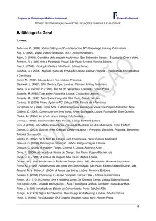 Programa de Comunicação Gráfica e Audiovisual Cursos Profissionais
TÉCNICO DE COMUNICAÇÃO, MARKETING, RELAÇÕES PÚBLICAS E PUBLICIDADE
6
6. Bibliografia Geral
Livros:
Anderson, G. (1988). Vídeo Editing and Post-Production. NY: Knowledge Industry Publications.
Ang, T. (2005). Digital Video Handboock. U.K.: Dorling Kindersley.
Arijon, D. (1976). Gramática del Lenguaje Audiovisual. San Sebastián: Baroja - Escuela de Cine y Video.
Arnheim, R. (1998). Arte e Percepção Visual. São Paulo: Livraria Pioneira Editora.
Baer, L. (2001). Produção Gráfica. São Paulo: Editora Senac.
Barbosa, C. ( 2004). Manual Prático de Produção Gráfica. Lisboa: Principia – Publicações Universitárias
e Cientificas.
Barret, M. (1982). Educação em Arte. Lisboa: Presença.
Blackwell, L. (1992). 20th Century Type. Londres: Calmann & King Publishers.
Burke, C. e Renner, P. (1998). The Art Of Typography. Londres: Hyphen Press.
Busselle, M.(1980).Tudo sobre Fotografia. Lisboa: Círculo dos Leitores.
Busselle, M. (1997). Tudo Sobre Fotografia. São Paulo: Círculo do Livro.
Cardoso, B. (2003). Vídeo digital no PC. Lisboa: FCA- Editora de Informática.
Carvalhais, M. ( 2004). Code Acts. In Abstraction Now Catalogue. Viena: Die Projekt Abstraction Now.
Chabrol, C. (2005). Como fazer um filme, colec. Arte e Sociedade. Lisboa: Publicações Dom Quixote.
Clarke, M. (1994). Art of all colours. Lisboa: Edições Asa.
Correia, I. (1998). Dicionário das Artes Visuais. Lisboa: Bertrand Editora.
Cruz, J. (2002). Inter-Média: Dissertação, Provas de Mestrado em Arte Multimédia. Porto: FBAUP.
Dabner, D. (2003). Guia de Artes Gráficas: Design e Layout – Princípios, Decisões, Projectos. Barcelona:
Editorial Gustavo Gili.
Debray, R. (1992).Vie Et Mort De L'image, Col. Folio-Essais. Paris: Éditions Gallimard.
Deleuze, G. (2000). Diferença e Repetição. Lisboa: Relógio D'Água Editores.
Deleuze, G. (2006). A Imagem-Tempo, Cinema 1. Lisboa: Assírio e Alvim.
Denis, R. (2000). Introdução à História do Design. São Paulo: Edgard Blucher, lda
Donis, D. A. (1991). A sintaxe da imagem. São Paulo: Martins Fontes.
Duncan, A. (1998). Modernism -- Modernist Design 1880-1940. Minneapolis: Norwest Corporation.
Farina, M. (1990). Psicodinâmica das cores em Comunicação. São Paulo: Editora Edgard Blucher. Lda.
Ferrand, M. e Bicker, J. (2000). A Forma das Letras. Lisboa: Almedina Editores.
Ferreira, F. (2003). Photoshop 7 – Curso Completo. Lisboa: FCA – Editora de Informática.
Ferreri, M. (1979).O Cinema, Arte e Indústria, colec. De Grandes Temas. Lisboa: Editorial Salvat.
Fieb-senai (2004). Unidade Dendezeiros – Área Tecnológica Gráfica. Salvador: Produção gráfica.
Fiske, J. (1993). Introdução ao Estudo da Comunicação. Porto: Edições ASA.
Frutiger, A. (1978). Signs And Symbols. Their Design And Meaning, Londres: Studio Editions
Heller, S. (1998). The Education Of A Graphic Designer. Nova York: Allworth Press.
 
