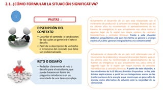 DESCRIPCIÓN DEL
CONTEXTO
• Describir el contexto o condiciones
de las cuales se generará el reto o
desafío.
• Parir de la descripción de un hecho
o fenómeno del contexto que debe
ser problematizado.
RETO O DESAFÍO
• Redactar claramente el reto o
desafío para el estudiante, que
puede hacerse en forma de
preguntas retadoras o en un
enunciado de una tarea compleja.
Actualmente el desarrollo de un país está relacionado con el
incremento de producción y consumo de energía. Nuestro país en
los últimos años ha incrementado el aprovechamiento de las
fuentes de energéticas lo que actualmente nos ubica como el
segundo lugar de la región con mayor número de centrales
hidroeléctricas y centrales térmicas. Frente a esta situación
debemos preguntarnos ¿De qué otra forma se genera la energía
eléctrica? ¿Cómo generar energía eléctrica no contaminante?
Actualmente el desarrollo de un país está relacionado con el
incremento de producción y consumo de energía. Nuestro país en
los últimos años ha incrementado el aprovechamiento de las
fuentes de energéticas lo que actualmente nos ubica como el
segundo lugar de la región con mayor número de centrales
hidroeléctricas y centrales térmicas. A partir de esta situación, a
los estudiantes de la IE Micaela Bastidas Puyucahua se les pide
brindar explicaciones a partir de sus indagaciones acerca de las
trasformaciones de la energía y que construyan un generador de
energía como alternativa de solución ante la necesidad de su
comunidad.
PAUTAS :
2.1. ¿CÓMO FORMULAR LA SITUACIÓN SIGNIFICATIVA?
1
 