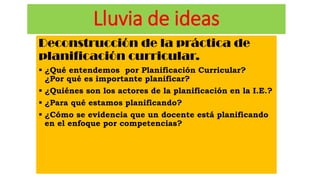 Lluvia de ideas
Deconstrucción de la práctica de
planificación curricular.
 ¿Qué entendemos por Planificación Curricular?
¿Por qué es importante planificar?
 ¿Quiénes son los actores de la planificación en la I.E.?
 ¿Para qué estamos planificando?
 ¿Cómo se evidencia que un docente está planificando
en el enfoque por competencias?
 