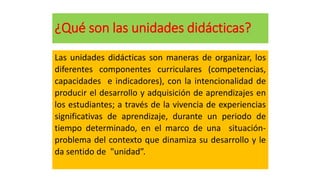 ¿Qué son las unidades didácticas?
Las unidades didácticas son maneras de organizar, los
diferentes componentes curriculares (competencias,
capacidades e indicadores), con la intencionalidad de
producir el desarrollo y adquisición de aprendizajes en
los estudiantes; a través de la vivencia de experiencias
significativas de aprendizaje, durante un periodo de
tiempo determinado, en el marco de una situación-
problema del contexto que dinamiza su desarrollo y le
da sentido de "unidad”.
 