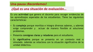 ¿Qué es una situación de evaluación…
Es una actividad que genera el docente para recoger evidencias de
los aprendizajes esperados de los estudiantes. Tiene las siguientes
características:
• Es compleja porque moviliza e integra diversos saberes, y además
exige comprender y actuar de manera flexible al solucionar
problemas.
• Presenta consignas claras y retadoras para el estudiante.
• Es significativa porque se presenta en un contexto real o
simulado. Además se relaciona con la situación significativa de la
unidad didáctica.
Una pausa ¡Recordemos!
 
