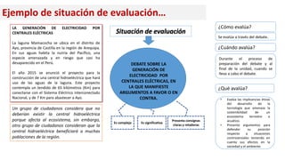 Ejemplo de situación de evaluación…
LA GENERACIÓN DE ELECTRICIDAD POR
CENTRALES ELÉCTRICAS
La laguna Mamacocha se ubica en el distrito de
Ayo, provincia de Castilla en la región de Arequipa.
En sus aguas habita la nutria del Pacífico, una
especie amenazada y en riesgo que casi ha
desaparecido en el Perú.
El año 2015 se anunció el proyecto para la
construcción de una central hidroeléctrica que hará
uso de las aguas de la laguna. Este proyecto
contempla un tendido de 65 kilómetros (Km) para
conectarse con el Sistema Eléctrico interconectado
Nacional, y de 7 Km para abastecer a Ayo.
Un grupo de ciudadanos considera que no
deberían existir la central hidroeléctrica
porque afecta al ecosistema, sin embargo,
otro grupo de ciudadanos consideran que la
central hidroeléctrica beneficiará a muchas
poblaciones de la región.
DEBATE SOBRE LA
GENERACIÓN DE
ELECTRICIDAD POR
CENTRALES ELÉCTRICAS, EN
LA QUE MANIFIESTE
ARGUMENTOS A FAVOR O EN
CONTRA.
Presenta consignas
claras y retadoras
Es significativa
Es compleja
Situación de evaluación
Durante el proceso de
preparación del debate y al
final de la unidad, cuando se
lleva a cabo el debate.
• Evalúa las implicancias éticas
del desarrollo de la
tecnología que amenaza la
sostenibilidad de un
ecosistema terrestre o
acuático.
• Presenta argumentos para
defender su posición
respecto a situaciones
controversiales teniendo en
cuenta sus efectos en la
sociedad y el ambiente.
¿Cuándo avalúa?
¿Qué avalúa?
¿Cómo evalúa?
Se evalúa a través del debate.
 