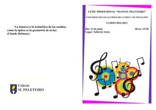 La música es la aritmética de los sonidos,
como la óptica es la geometría de la luz.
(Claude Debussy)
CEMU PROFESIONAL “MANUEL PELETEIRO”
CONCIERTO DE LOS ALUMNOS DEL CURSO 1º DE INICIACIÓN
CURSO 2012-2013
Día: 11 de junio Hora: 15:30
Lugar: Salón de Actos
 