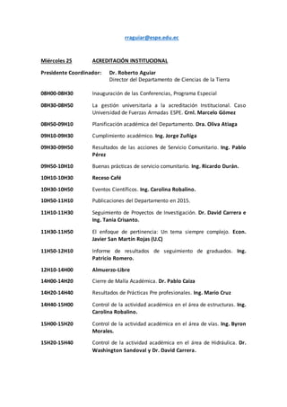 rraguiar@espe.edu.ec
Miércoles 25 ACREDITACIÓN INSTITUCIONAL
Presidente Coordinador: Dr. Roberto Aguiar
Director del Departamento de Ciencias de la Tierra
08H00-08H30 Inauguración de las Conferencias, Programa Especial
08H30-08H50 La gestión universitaria a la acreditación Institucional. Caso
Universidad de Fuerzas Armadas ESPE. Crnl. Marcelo Gómez
08H50-09H10 Planificación académica del Departamento. Dra. Oliva Atiaga
09H10-09H30 Cumplimiento académico. Ing. Jorge Zuñiga
09H30-09H50 Resultados de las acciones de Servicio Comunitario. Ing. Pablo
Pérez
09H50-10H10 Buenas prácticas de servicio comunitario. Ing. Ricardo Durán.
10H10-10H30 Receso Café
10H30-10H50 Eventos Científicos. Ing. Carolina Robalino.
10H50-11H10 Publicaciones del Departamento en 2015.
11H10-11H30 Seguimiento de Proyectos de Investigación. Dr. David Carrera e
Ing. Tania Crisanto.
11H30-11H50 El enfoque de pertinencia: Un tema siempre complejo. Econ.
Javier San Martín Rojas (U.C)
11H50-12H10 Informe de resultados de seguimiento de graduados. Ing.
Patricio Romero.
12H10-14H00 Almuerzo-Libre
14H00-14H20 Cierre de Malla Académica. Dr. Pablo Caiza
14H20-14H40 Resultados de Prácticas Pre profesionales. Ing. Mario Cruz
14H40-15H00 Control de la actividad académica en el área de estructuras. Ing.
Carolina Robalino.
15H00-15H20 Control de la actividad académica en el área de vías. Ing. Byron
Morales.
15H20-15H40 Control de la actividad académica en el área de Hidráulica. Dr.
Washington Sandoval y Dr. David Carrera.
 