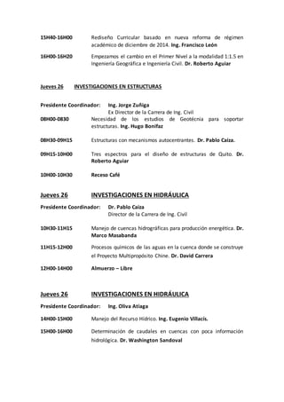 15H40-16H00 Rediseño Curricular basado en nueva reforma de régimen
académico de diciembre de 2014. Ing. Francisco León
16H00-16H20 Empezamos el cambio en el Primer Nivel a la modalidad 1:1.5 en
Ingeniería Geográfica e Ingeniería Civil. Dr. Roberto Aguiar
Jueves 26 INVESTIGACIONES EN ESTRUCTURAS
Presidente Coordinador: Ing. Jorge Zuñiga
Ex Director de la Carrera de Ing. Civil
08H00-0830 Necesidad de los estudios de Geotécnia para soportar
estructuras. Ing. Hugo Bonifaz
08H30-09H15 Estructuras con mecanismos autocentrantes. Dr. Pablo Caiza.
09H15-10H00 Tres espectros para el diseño de estructuras de Quito. Dr.
Roberto Aguiar
10H00-10H30 Receso Café
Jueves 26 INVESTIGACIONES EN HIDRÁULICA
Presidente Coordinador: Dr. Pablo Caiza
Director de la Carrera de Ing. Civil
10H30-11H15 Manejo de cuencas hidrográficas para producción energética. Dr.
Marco Masabanda
11H15-12H00 Procesos químicos de las aguas en la cuenca donde se construye
el Proyecto Multipropósito Chine. Dr. David Carrera
12H00-14H00 Almuerzo – Libre
Jueves 26 INVESTIGACIONES EN HIDRÁULICA
Presidente Coordinador: Ing. Oliva Atiaga
14H00-15H00 Manejo del Recurso Hídrico. Ing. Eugenio Villacís.
15H00-16H00 Determinación de caudales en cuencas con poca información
hidrológica. Dr. Washington Sandoval
 