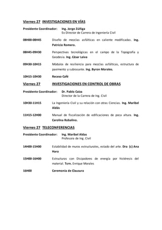 Viernes 27 INVESTIGACIONES EN VÍAS
Presidente Coordinador: Ing. Jorge Zúñiga
Ex Director de Carrera de Ingeniería Civil
08H00-08H45 Diseño de mezclas asfálticas en caliente modificadas. Ing.
Patricio Romero.
08H45-09H30 Perspectivas tecnológicas en el campo de la Topografía y
Geodesia. Ing. César Leiva
09H30-10H15 Módulos de resiliencia para mezclas asfálticas, estructura de
pavimento y subrasante. Ing. Byron Morales.
10H15-10H30 Receso Café
Viernes 27 INVESTIGACIONES EN CONTROL DE OBRAS
Presidente Coordinador: Dr. Pablo Caiza
Director de la Carrera de Ing. Civil
10H30-11H15 La Ingeniería Civil y su relación con otras Ciencias. Ing. Maribel
Aldás
11H15-12H00 Manual de fiscalización de edificaciones de poca altura. Ing.
Carolina Robalino.
Viernes 27 TELECONFERENCIAS
Presidente Coordinador: Ing. Maribel Aldas
Profesora de Ing. Civil
14H00-15H00 Estabilidad de muros estructurales, estado del arte. Dra (c) Ana
Haro
15H00-16H00 Estructuras con Disipadores de energía por histéresis del
material. Tcrn. Enrique Morales
16H00 Ceremonia de Clausura
 