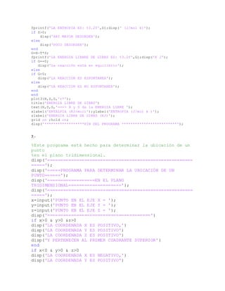 fprintf('LA ENTROPIA ES: %3.2f',S);disp(' (J/mol k)');
if S>0;
disp('HAY MAYOR DESORDEN');
else
disp('POCO DESORDEN');
end
G=H-T*S;
fprintf('LA ENERGIA LIBBRE DE GIBBS ES: %3.2f',G);disp('K J');
if G==0;
disp('La reacción está en equilibrio');
else
if G<0;
disp('LA REACCION ES ESPONTANEA');
else
disp('LA REACCION ES NO ESPONTANEA');
end
end
plot3(H,S,G,'r*');
title('ENERGIA LIBRE DE GIBBS')
text(H,S,G,'===> H y S da la ENERGIA LIBRE ');
xlabel('ENTALPIA (KJ/mol)');ylabel('ENTROPIA (J/mol k )');
zlabel('ENERGIA LIBRE DE GIBBS (KJ)');
grid on ;hold on;
disp('******************FIN DEL PROGRAMA *************************');
7.-
%Este programa está hecho para determinar la ubicación de un
punto
%en el plano tridimensional.
disp('=======================================================
=====');
disp('=====PROGRAMA PARA DETERMINAR LA UBICACIÓN DE UN
PUNTO======');
disp('==================EN EL PLANO
TRIDIMENSIONAL====================');
disp('=======================================================
=====');
x=input('PUNTO EN EL EJE X = ');
y=input('PUNTO EN EL EJE Y = ');
z=input('PUNTO EN EL EJE Z = ');
disp('=======================================')
if x>0 & y>0 &z>0
disp('LA COORDENADA X ES POSITIVO,')
disp('LA COORDENADA Y ES POSITIVO')
disp('LA COORDENADA Z ES POSITIVO')
disp('Y PERTENECEN AL PRIMER CUADRANTE SUPERIOR')
end
if x<0 & y>0 & z>0
disp('LA COORDENADA X ES NEGATIVO,')
disp('LA COORDENADA Y ES POSITIVO')
 