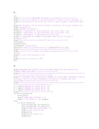 8.-
clc
disp('=============PROGRAMA APLICADO A LA FÍSICA I=============')
disp('Un auto A se mueve a una velocidad de 59 km/h y está separado ')
disp('a una distancia de 30 km del auto B, que se mueve a una velocidad
')
disp('de 63 km/h. ¿Si el auto A llega a alcanzar a B en que tiempo lo')
disp('alcansara')
disp('INGRESO DE DATOS:')
A=input(' ingresamos la velocidad del auto A en km/h :');
B=input(' ingresamos la velocidad del auto B en km/h :');
D=input(' ingresamos la distancia D en km :');
disp('====HALLANDO EL TIEMPO DE ALCANSE PARA VER SI EL AUTO A
ALCANZA====')
disp('=====================AL AUTO B==================')
x=D/(A-B);
x=num2str(x);
x=strcat(x,' segundos');
fprintf('tiempo de alcance:%1st','');fprintf('%0st',x);
disp('=================================================')
disp('================dado al tiempo de alcance:================')
if x>0
disp('el auto A NO alcanza a B')
else
disp('el auto A alcanza a B')
end
9.-
disp('PROGRAMA QUE CALCULA LAS SOLUCIONE REALES DE UNA ECUACION DE
SEGUNDO GRADO AX^2+BX+C = 0================')
disp('===================================================================
======================================')
disp('EL PROGRAMA DEBE DEVOLVER EL NÚMERO DE SOLUCIONES DISTINTAS (UNA SI
b2-4ac=0, DOS SI b2-4ac>0 NINGUNA SI b2-4ac<0) Y CUALES SON ESAS
SOLUCIONES:================================')
disp('===================================================================
======================================')
a = input('INGRESE EL VALOR DE A= ');
b = input('INGRESE EL VALOR DE B= ');
c = input('INGRESE EL VALOR DE C= ');
disp('================================')
if (b^2)-(4*a*c)==0
x=-b/(2*a);
disp('TIENE UNA SOLUCION = ')
disp(' X ES IGUAL A :'), disp(x)
else
if (b^2)-(4*a*c)>0
x(1)=-b+sqrt((b.^2)-(4*a*c));
x(2)=-b-sqrt((b.^2)-(4*a*c));
disp('TIENE DOS SOLUCIONES = ')
disp('X1 ES IGUAL A:');
disp(x(1));
disp('X2 ES IGUAL A:')
disp(x(2))
 