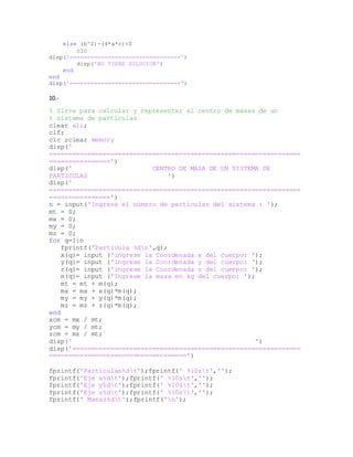 else (b^2)-(4*a*c)<0
clc
disp('================================')
disp('NO TIENE SOLUCION')
end
end
disp('================================')
10.-
% Sirve para calcular y representar el centro de masas de un
% sistema de partículas
clear all;
clf;
clc ;clear memory
disp('
==================================================================
================')
disp(' CENTRO DE MASA DE UN SISTEMA DE
PARTICULAS ')
disp('
==================================================================
================')
n = input('Ingrese el número de partículas del sistema : ');
mt = 0;
mx = 0;
my = 0;
mz = 0;
for q=1:n
fprintf('Partícula %dn',q);
x(q)= input ('ingrese la Coordenada x del cuerpo: ');
y(q)= input ('ingrese la Coordenada y del cuerpo: ');
z(q)= input ('ingrese la Coordenada z del cuerpo: ');
m(q)= input ('Ingrese la masa en kg del cuerpo: ');
mt = mt + m(q);
mx = mx + x(q)*m(q);
my = my + y(q)*m(q);
mz = mz + z(q)*m(q);
end
xcm = mx / mt;
ycm = my / mt;
zcm = mz / mt;
disp(' ')
disp('============================================================
====================================')
fprintf('Particulas%dt');fprintf(' %10st','');
fprintf('Eje x%dt');fprintf(' %10st','');
fprintf('Eje y%dt');fprintf(' %10st','');
fprintf('Eje z%dt');fprintf(' %10st','');
fprintf(' Masas%dt');fprintf('n');
 