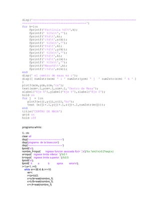 disp('============================================================
=====================================')
for k=1:n
fprintf('Particula %dt',k);
fprintf(' %10st','');
fprintf('X%dt',k);
fprintf(':%dt',x(k));
fprintf(' %10st','');
fprintf('Y%dt',k);
fprintf(':%dt',y(k));
fprintf(' %10st','');
fprintf('Z%dt',k);
fprintf(':%dt',z(k));
fprintf(' %10st','');
fprintf('Masa%dt',k);
fprintf(':%dn',m(k));
end
disp(' el cemtro de masa es :');
disp([ num2str(xcm) ' i ' num2str(ycm) ' j ' num2str(zcm) ' k ' ]
)
plot3(xcm,ycm,zcm,'rx');
text(xcm+.1,ycm+.1,zcm+.1,'Centro de Masa');
xlabel('Eje X'),ylabel('Eje Y'),zlabel('Eje Z');
hold on
for j = 1:n
plot3(x(j),y(j),z(j),'bo');
text (x(j)+.1,y(j)+.1,z(j)+.1,num2str(m(j)));
end
title('CENTRO DE MASA')
grid on
hold off
programa while:
1.- clc
clear all
disp('----------------------------------------')
disp('programa de la biseccion')
disp('----------------------------------------')
fprintf('n');
nombre_f=input(' ingrese funcion asociada f(x)= ','s');%x.*sin(1/x)-0.2*exp(-x)
a=input(' ingrese limite inferior: ');%0.1
b=input(' ingrese limite superior: ');%0.5
fprintf('n');
fprintf(' it a b aprox errorn');
i=1;e=1; r=0;
while e>=3E-6 & i<=10
va=r;
r=(a+b)/2;
x=a;fa=eval(nombre_f);
x=b;fb=eval(nombre_f);
x=r;fr=eval(nombre_f);
 
