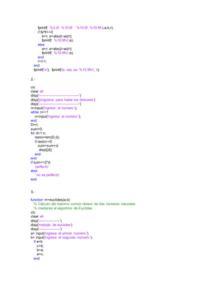 fprintf(' %3.0f %10.6f %10.6f %10.6f',i,a,b,r);
if fa*fr<=0
b=r; e=abs((r-va)/r);
fprintf(' %10.6fn',e);
else
a=r; e=abs((r-va)/r);
fprintf(' %10.6fn',e);
end
i=i+1;
end
fprintf('n'); fprintf('la raiz es: %10.9fn', r);
2.-
clc
clear all
disp('----------------------------------')
disp('programa para hallar los divisores')
disp('----------------------------------')
n=input('ingrese el numero:');
while n<=1
n=input('ingrese el numero:');
end
D=n;
sum=0;
for d=1:n;
resto=rem(D,d);
if resto==0
sum=sum+d;
disp([d])
end
end
if sum==2*d;
'perfecto'
else
' no es perfecto'
end
3.-
function m=euclides(a,b)
% Cálculo del máximo común divisor de dos números naturales
% mediante el algoritmo de Euclides
clc
clear all
disp('------------------')
disp('metodo de euclides')
disp('------------------')
a= input('ingrese el primer numero:')
b= input('ingrese el segundo numero:')
if a<b
c=b;
b=a;
a=c;
end
 