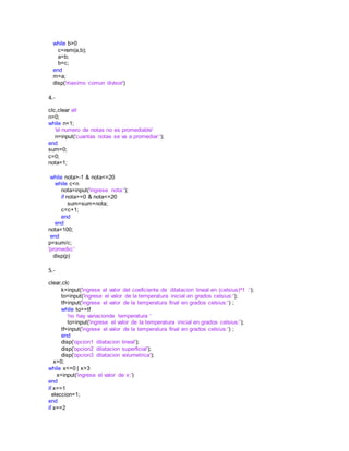 while b>0
c=rem(a,b);
a=b;
b=c;
end
m=a;
disp('maximo comun divisor')
4.-
clc,clear all
n=0;
while n<1;
'el numero de notas no es promediable'
n=input('cuantas notas se va a promediar:');
end
sum=0;
c=0;
nota=1;
while nota>-1 & nota<=20
while c<n
nota=input('ingrese nota:');
if nota>=0 & nota<=20
sum=sum+nota;
c=c+1;
end
end
nota=100;
end
p=sum/c;
'promedio:'
disp(p)
5.-
clear,clc
k=input('ingrese el valor del coeficiente de dilatacion lineal en (celsius)^1 :');
to=input('ingrese el valor de la temperatura inicial en grados celsius:');
tf=input('ingrese el valor de la temperatura final en grados celsius:') ;
while to>=tf
'no hay variacionde temperatura '
to=input('ingrese el valor de la temperatura inicial en grados celsius:');
tf=input('ingrese el valor de la temperatura final en grados celsius:') ;
end
disp('opcion1 dilatacion lineal');
disp('opcion2 dilatacion superficial');
disp('opcion3 dilatacion volumetrica');
x=0;
while x<=0 | x>3
x=input('ingrese el valor de x:')
end
if x==1
eleccion=1;
end
if x==2
 