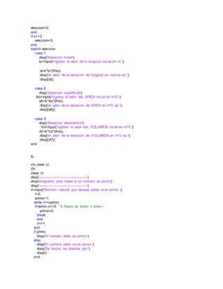 eleccion=2;
end
if x==3
eleccion=3;
end
switch eleccion
case 1
disp('dilatacion lineal');
lo=input('ingrese el valor de la longitud inicial en m:');
vl=k*lo*(tf-to);
disp('el valor de la variacion de longitud en metros es:');
disp([vl]);
case 2
disp('dilatacion superficial');
Ao=input('ingrese el valor deL AREA inicial en m^2:');
vA=k*Ao*(tf-to);
disp('el valor de la variacion de AREA en m^2 es:');
disp([vA]);
case 3
disp('dilatacion volumetrica');
Vo=input('ingrese el valor deL VOLUMEN incial en m^3:');
vV=k*Vo*(tf-to);
disp('el valor de la variacion de VOLUMEN en m^3 es:');
disp([vV]);
end
6.-
clc,clear all
clc
clear all
disp('----------------------------------------')
disp('programa para hallar si un numero es primo')
disp('----------------------------------------')
n=input('Número natural que deseas saber si es primo ');
i=2;
primo=1;
while i<=sqrt(n)
if rem(n,i)==0 % Resto de dividir n entre i
primo=0;
break
end
i=i+1;
end
if primo
disp('El número dado es primo.')
else
disp('El número dado no es primo.')
disp('De hecho, es divisible por:')
disp(i)
end
 