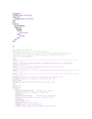 clc,clear all
n=input('ingrese el numero:');
while n<=1
n=input('ingrese el numero:');
end
D=n;
for d=1:n;
resto=rem(D,d);
if resto==0
disp([d])
if d==2
'numero primo'
else
'divisible'
end
end
end
7.-
%programa con while 4
%Programa aplicado al curso de fisica ii
%Programa para hallar el campo eléctrico y el potencial eléctrico
%sabiendo q la constante eléctrica es k= (9*10^9) N.m^2/c^2
%calculos escalarmente
clc
disp('-------------------------------------------------------------------
---------')
disp('--PROGRAMA PARA CALCULAR EL CAMPO ELÉCTRICO(E)Y EL POTENCIAL
ELÉCTRICO(Vp)--')
disp('--------- usando la fórmula E=(9*(10^9))*Q/(d^2) y
Vp=(9*(10^9))*Q/d -------')
disp('------------------- de constante k= (9*10^9) N.m^2/c^2 ------------
---------')
disp('-------------------------------------------------------------------
---------')
Q=input('ingrese la carga del cuerpo en Coulomb(C): ');
d=input('ingrese la distancia en metros(m): ');
while d<0;
d=input('ingrese distancia mayor que cero: ');
end
%fórmulas
k=9*10^9;
if Q>0;
E=(9*(10^9))*Q/(d^2); %fórmula del campo
disp('hallando el campo en (N/C):');
disp(E);
Vp=(9*(10^9))*Q/d; %fórmula del potencial
disp('hallando potencial en (voltios):');
disp(Vp);
plot(E,Vp,'bo')
xlabel('campo eléctrico')
ylabel('potencial eléctrico')
title('campo eléctrico& potencial eléctrico')
 