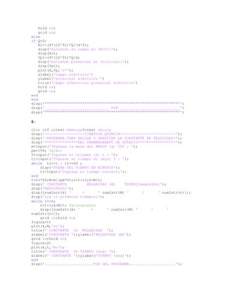 hold on;
grid on;
else
if Q<0;
E1=-(9*(10^9))*Q/(d^2);
disp('hallando el campo en (N/C):');
disp(E1);
Vp1=(9*(10^9))*Q/d;
disp('hallando potencial en (voltios):');
disp(Vp1);
plot(E,Vp,'r*');
xlabel('campo eléctrico')
ylabel('potencial eléctrico ')
title('campo eléctrico& potencial eléctrico')
hold on;
grid on;
end
end
disp('"""""""""""""""""""""""""""""""""""""""""""""""""""""""""""""')
disp('_____________________________ FIN ___________________________')
disp('"""""""""""""""""""""""""""""""""""""""""""""""""""""""""""""')
8.-
clc; clf ;clear memory;format short;
disp('------------------CINETICA QUIMICA-------------------------');
disp('-PROGRAMA PARA HALLAR Y GRAFICAR LA CONSTANTE DE VELOCIDAD-');
disp('***************DEL PERMANGANATO DE POTASIO*****************');
m=input('Ingrese la masa del KMnO4 (g) 500 : ');
pm=158; %g/mol
V=input('Ingrese el volumen (L) 1 : ');
t1=input('Ingrese el tiempo en (min) 3 : ');
while t1<=1 | t1>=60 ;
disp('FUERA DEL TIEMPO EN MINUTOS');
t1=input('Ingrese el tiempo correcto');
end
t=t1*60;M=m/(pm*V);z=t+11;k=M/t;
disp(' CONSTANTE MOLARIDAD (M) TIEMPO(segundos)');
disp('RESULTADO:');
disp([num2str(k) ' = ' num2str(M) ' / ' num2str(t)]);
disp('Los 11 primeros tiempos:');
while t<=z;
t=t+1;k=M/t; %k=constante
disp([num2str(k) ' = ' num2str(M) ' / '
num2str(t)]);
grid on;hold on;
figure(1)
plot(k,M,'ro');
title(' CONSTANTE Vs MOLARIDAD ');
xlabel('CONSTANTE ');ylabel('MOLARIDAD (M)');
grid on;hold on;
figure(2)
plot(k,t,'ko');
title(' CONSTANTE Vs TIEMPO (seg) ');
xlabel(' CONSTANTE ');ylabel('TIEMPO (seg)');
end
disp('......................FIN DEL PROGRAMA.....................');
 