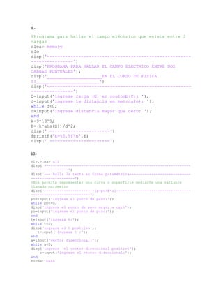 9.-
%Programa para hallar el campo eléctrico que existe entre 2
cargas
clear memory
clc
disp('-------------------------------------------------------
----------------')
disp('PROGRAMA PARA HALLAR EL CAMPO ELECTRICO ENTRE DOS
CARGAS PUNTUALES');
disp('_____________________EN EL CURSO DE FISICA
II________________________')
disp('-------------------------------------------------------
----------------')
Q=input('ingrese carga (Q) en coulomb(C): ');
d=input('ingrese la distancia en metros(m): ');
while d<0;
d=input('ingrese distancia mayor que cero: ');
end
k=9*10^9;
E=(k*abs(Q))/d^2;
disp(' -----------------------')
fprintf('E=%5.9fn',E)
disp(' -----------------------')
10.-
clc,clear all
disp('-------------------------------------------------------------------
-----------------')
disp('--- Halla la recta en forma paramétrica----------------------------
--------------------')
%Nos permite representar una curva o superficie mediante una variable
llamada parámetro
disp('-----------------------[p=po+E*a]----------------------------------
---------------------------')
po=input('ingrese el punto de paso:');
while po<=0;
disp('ingrese el punto de paso mayor a cero');
po=input('ingrese el punto de paso:');
end
t=input('ingrese t:');
while t<0;
disp('ingrese el t positivo');
t=input('ingrese t :');
end
a=input('vector direccional:');
while a<0,
disp('ingrese el vector direccional positivo');
a=input('ingrese el vector direccional:');
end
format bank
 