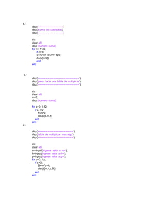 5.-
disp('----------------------------')
disp('suma de cuadrados')
disp('----------------------------')
clc
clear all
disp [numero suma]
for n= 7:49;
if n>8;
S=n*(n+1)*(2*n+1)/6;
disp([n,S])
end
end
6.-
disp('-----------------------------------------------')
disp('para hacer una tabla de multiplicar')
disp('-----------------------------------------------')
clc
clear all
m=2;
disp [numero suma]
for a=0:1:12;
if a~=2
f=m*a;
disp([a,m,f])
end
end
7.-
disp('----------------------------------------')
disp('tabla de multiplicar mas algo')
disp('----------------------------------------')
clc
clear all
m=input('ingrese valor a m=');
h=input('ingrese valor a h=');
p=input('ingrese valor a p=');
for c=0:1:p;
if c>0;
D=m*c+h;
disp([m,h,c,D])
end
end
 