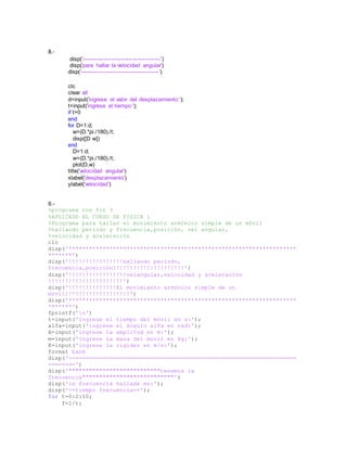 8.-
disp('------------------------------------------')
disp('para hallar la velocidad angular')
disp('------------------------------------------')
clc
clear all
d=input('ingrese el valor del desplazamiento:');
t=input('ingrese el tiempo:');
if t>0
end
for D=1:d;
w=(D.*pi./180)./t;
disp([D w])
end
D=1:d;
w=(D.*pi./180)./t;
plot(D,w)
title('velocidad angular')
xlabel('desplazamiento')
ylabel('velocidad')
9.-
%programa con for 3
%APLICADO AL CURSO DE FISICA i
%Programa para hallar el movimiento armónico simple de un móvil
%hallando periodo y frecuencia,posición, vel angular,
%velocidad y aceleración
clc
disp('*******************************************************************
*******')
disp('!!!!!!!!!!!!!!!!hallando periodo,
frecuencia,posición!!!!!!!!!!!!!!!!!!!!!')
disp('!!!!!!!!!!!!!!!!!velangular,velocidad y aceleración
!!!!!!!!!!!!!!!!!!!!!!')
disp('!!!!!!!!!!!!!!El movimiento armónico simple de un
móvil!!!!!!!!!!!!!!!!!!!')
disp('*******************************************************************
*******')
fprintf('n')
t=input('ingrese el tiempo del móvil en s:');
alfa=input('ingrese el ángulo alfa en rad:');
A=input('ingrese la amplitud en m:');
m=input('ingrese la masa del movil en kg:');
K=input('ingrese la rigidez en m/s:');
format bank
disp('===================================================================
========')
disp('"""""""""""""""""""""""""""tenemos la
frecuencia"""""""""""""""""""""""""""')
disp('la frecuencia hallada es:');
disp('==tiempo frecuencia==');
for t=0:2:10;
f=1/t;
 