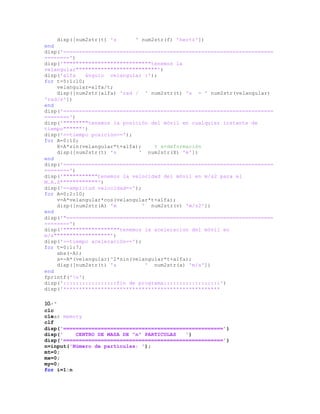 disp([num2str(t) 's ' num2str(f) 'hertz'])
end
disp('===================================================================
========')
disp('""""""""""""""""""""""""""""tenemos la
velangular""""""""""""""""""""""""""')
disp('alfa ángulo velangular :');
for t=5:1:10;
velangular=alfa/t;
disp([num2str(alfa) 'rad / ' num2str(t) 's = ' num2str(velangular)
'rad/s'])
end
disp('===================================================================
========')
disp('""""""""tenemos la posición del móvil en cualquier instante de
tiempo""""""')
disp('==tiempo posición==');
for A=0:10;
X=A*sin(velangular*t+alfa); % x=deformación
disp([num2str(t) 's ' num2str(X) 'm'])
end
disp('===================================================================
========')
disp('"""""""""""tenemos la velocidad del móvil en m/s2 para el
M.A.S""""""""""""')
disp('==amplitud velocidad==');
for A=0:2:10;
v=A*velangular*cos(velangular*t+alfa);
disp([num2str(A) 'm ' num2str(v) 'm/s2'])
end
disp('"==================================================================
========')
disp('""""""""""""""""""tenemos la aceleracion del móvil en
m/s""""""""""""""""""')
disp('==tiempo aceleración==');
for t=0:1:7;
abs(-A);
a=-A*(velangular)^2*sin(velangular*t+alfa);
disp([num2str(t) 's ' num2str(a) 'm/s'])
end
fprintf('n')
disp(':::::::::::::::::fin de programa::::::::::::::::::')
disp('**************************************************
10.- °
clc
clear memory
clf
disp('===================================================')
disp(' CENTRO DE MASA DE "n" PARTICULAS ')
disp('===================================================')
n=input('Número de partículas: ');
mt=0;
mx=0;
my=0;
for i=1:n
 