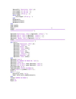 fprintf(1,'Partícula: %dn',i);
x(i)=input ('x en cm: ');
y(i)=input ('y en cm: ');
m(i)=input ('M en g: ');
while m<=0
m(i)=input ('M en g: ')
end
mt=mt+m(i);
mx=mx+x(i)*m(i);
my=my+y(i)*m(i);
end
xcm= mx/mt;
ycm= my/mt;
disp(' ')
disp('^==================================================================
==============================^')
fprintf('Particulas :%dt');fprintf(' %10st','');
fprintf('Eje x :%dt');fprintf(' %10st','');
fprintf('Eje y :%dt');fprintf(' %10st','');
fprintf(' Masas :%dt');fprintf('nn');
disp('^==================================================================
===============================^')
for k=1:n
fprintf('Particula :%dt',k);
fprintf(' %10st','');
fprintf('X%dt',k);
fprintf(':%dt',x(k));
fprintf(' %10st','');
fprintf('Y%dt',k);
fprintf(':%dt',y(k));
fprintf(' %10st','');
fprintf('Masa%dt',k);
fprintf(':%dn',m(k));
end
fprintf('nn')
fprintf('EL CENTRO DE MASA ES: %dt');
fprintf('(%dt');
fprintf('cm %5.2ft',xcm);fprintf(';%dt');
fprintf('cm %5.2ft',ycm);fprintf(';%dt');
plot(xcm,ycm,'g+');
text(xcm,ycm,'Centro de Masa');
xlabel('Eje X'),ylabel('Eje Y'),;
hold on
for j = 1:n
plot(x(j),y(j),'rx');
text (x(j),y(j),num2str(m(j)));
end
title('CENTRO DE MASA')
grid on
hold off
 