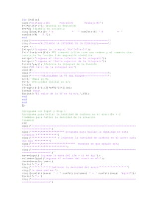 for D=xi:xf
disp('Distancia(D) Fuerza(F) Trabajo(W)')
F=3*D^2+2*D-5; %Fuerza en Newton(N)
W=F*D; %Trabajo en Joules(J)
disp([num2str(D) ' m * ' num2str(F) ' N = '
num2str(W) ' J '])
end
disp('=================================================')
disp('=====CALCULANDO LA INTEGRAL DE LA FUERZA(F)======')
syms x;
f=input('ingrese la integral 3*x^2+2*x-5:');
I=inline(char(f)); %El comando inline crea una cadena y el comando char
convierte la función f en expresión simbólica
a=input('ingrese el límite inferior de la integral:');
b=input('ingrese el límite superior de la integral:');
I=int(f,a,b); %Calcula la integral de la función
disp('El valor de la integral es:')
disp(I)
disp('=================================================')
disp('=======CALCULANDO LA Vf DEL BLOQUE===============')
m=10; %Masa en Kg
Vi=5; %Velocidad inicial en m/s
I=123;
Vf=sqrt(((I+(1/2)*m*Vi^2)*2)/m);
format short
fprintf('El valor de la Vf es %g m/s.',Vf);
end
end
end
3.-
%programa con input y disp 1
%programa para hallar la cantidad de carbono en el acero(fe + c)
%tambien para hallar la densidad de la aleación
%veamos:
clc
disp('===================================================================
==================')
disp('""""""""""""""""""""" programa para hallar la densidad en esta
aleación """""""""""""')
disp('"""""""""""""""" e ingresar la cantidad de carbono en el acero para
que nos """""""""')
disp('"""""""""""""""""""""""""""" muestre en que estado esta
""""""""""""""""""""""""""""')
disp('===================================================================
==================')
masa=input('ingrese la masa del (fe + c) en kg:');
volumen=input('ingrese el volumen del acero en m3:');
dens=(masa/volumen);
fprintf('n')
disp('*************hallando la densidad del acero******************')
disp('la densidad es:')
disp([num2str(masa) ' / ' num2str(volumen) ' = ' num2str(dens) 'kg/m3']);
fprintf('n')
disp('===================================================================
==================')
 