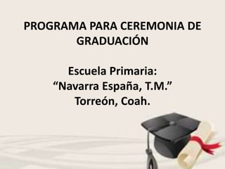 PROGRAMA PARA CEREMONIA DE
GRADUACIÓN
Escuela Primaria:
“Navarra España, T.M.”
Torreón, Coah.
 