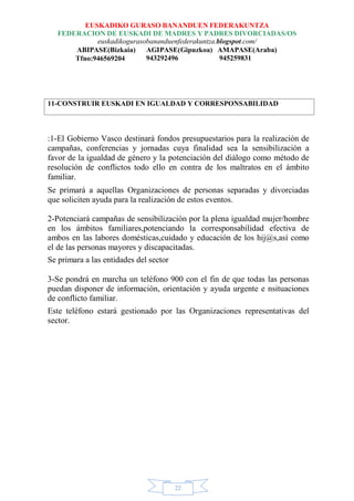 EUSKADIKO GURASO BANANDUEN FEDERAKUNTZA
FEDERACION DE EUSKADI DE MADRES Y PADRES DIVORCIADAS/OS
euskadikogurasobananduenfederakuntza.blogspot.com/
ABIPASE(Bizkaia) AGIPASE(Gipuzkoa) AMAPASE(Araba)
943292496 945259831Tfno:946569204
22
11-CONSTRUIR EUSKADI EN IGUALDAD Y CORRESPONSABILIDAD
:1-El Gobierno Vasco destinará fondos presupuestarios para la realización de
campañas, conferencias y jornadas cuya finalidad sea la sensibilización a
favor de la igualdad de género y la potenciación del diálogo como método de
resolución de conflictos todo ello en contra de los maltratos en el ámbito
familiar.
Se primará a aquellas Organizaciones de personas separadas y divorciadas
que soliciten ayuda para la realización de estos eventos.
2-Potenciará campañas de sensibilización por la plena igualdad mujer/hombre
en los ámbitos familiares,potenciando la corresponsabilidad efectiva de
ambos en las labores domésticas,cuidado y educación de los hij@s,así como
el de las personas mayores y discapacitadas.
Se primara a las entidades del sector
3-Se pondrá en marcha un teléfono 900 con el fin de que todas las personas
puedan disponer de información, orientación y ayuda urgente e nsituaciones
de conflicto familiar.
Este teléfono estará gestionado por las Organizaciones representativas del
sector.
 