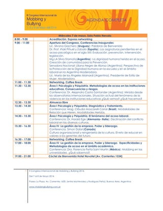 8.00 - 9.00
9.00 - 11.00

11.00 - 11.30
11.30 - 12.30

12.30 - 13.30
13.30 - 14.30

14.30 - 15.30

15.30 - 16.30

16.30 - 17.00
17.00 - 18.00

19.00 - 21.00

1

Miércoles 7 de mayo. Sala Pablo Neruda
Acreditación. Express networking
Apertura del Congreso. Conferencias inaugurales:
Lic. Silvana Giachero (Uruguay): Palabras de Bienvenida
Dr. Prof. Iñaki Piñuel y Zabala (España): Las asignaturas pendientes en el
acoso psicológico en el siglo XXI: Evaluación, prevención, intervención,
legislación.
Mg LA Silvia Stamato(Argentina): La dignidad humana herida en el acoso.
Creación de comunidad para la Prevención.
Senadora Nacional: Liliana Negre de Alonso (Argentina): Perspectiva de
la Protección de la Dignidad Humana en la escuela y en el ámbito
laboral en la Argentina Moderadora.
Lic. María de los Ángeles Mainardi (Argentina). Presidente de Estilo de
Mujer. Moderadora.
Networking. Coffee Break
Área I: Psicología y Psiquiatría. Metodologías de acoso en las instituciones
educativas. Consecuencias y riesgos.
Conferencia: Dr. Alejandro Castro Santander (Argentina): Mirada desde
los observatorios internacionales. Situación actual del fenómeno de la
violencia en las instituciones educativas ¿Qué vemos? ¿Qué hacemos?
Almuerzo libre
Área I Psicología y Psiquiatría. Diagnóstico y Tratamiento.
Conferencia: Mag. Cláudia Moscarelli Corral (Brasil): Modalidades de
Relación que Hieren, Modalidades Heridas.
Área I Psicología y Psiquiatría. El fenómeno del acoso laboral.
Conferencia: Dr. Harald Ege (Alemania- Italia): Declinación del conflicto
laboral en las diversas culturas.
Área IV: La gestión de la empresa. Poder y liderazgo.
Conferencia. Simon Dolan(Canada)
Cultura organizacional y reingeniería de la cultura. El reto de educar en
valores a los gerentes del futuro.
Networking. Coffee Break
Área IV: La gestión de la empresa. Poder y liderazgo. Especificidades y
Metodologías de acoso en el ámbito académico.
Conferencia: Dra. Florencia Peña Saint Martin (México): Mobbing en las
universidades. ¿Qué sabemos?.
Cóctel de Bienvenida Hotel Novotel (Av. Corrientes 1334)

II Congreso Internacional de Mobbing y Bullying 2014.
Del 7 al 8 de Mayo 2014.
Paseo La Plaza. Av. Corrientes 1600. (entre Montevideo y Rodriguez Peña). Buenos Aires. Argentina.
www.mobbingbullying.com.ar

 